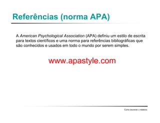 Referências (norma APA)
A American Psychological Association (APA) definiu um estilo de escrita
para textos científicos e uma norma para referências bibliográficas que
são conhecidos e usados em todo o mundo por serem simples.
www.apastyle.com
Como escrever o relatório
 