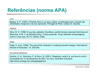 Referências (norma APA)
Bastos, S. P. (1997). O Estado Novo e os seus vadios: contribuição para o estudo das
identidades marginais e da sua repressão. Portugal de Perto. Lisboa: D. Quixote.
Como escrever o relatório
Silva, M. C. (1996) O suq das vaidades: Escolhas e performances corporais femininas em
Marrocos. In M. V. de Almeida (Org.), Corpo presente: Treze reflexões antropológicas
sobre o corpo (pp. 54-71). Oeiras: Celta.
Page, E. et al. (1968). The use of the computer in analyzing student essays. International
Review of Education, 14, 253-263.
Gordon, C. H., Simmons, P. & Wynn, G. (2001). Plagiarism: what it is, and how to void it.
Consultado em 12 de Dezembro de 2001, em Univ. de British Columbia:
http://www.zoology.ubc.ca/bpg/plagiarism.
Livro
Capítulo
Artigo
Documento electrónico
 