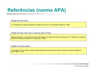 Referências (norma APA)
Como escrever o relatório
“1013
cálculos por segundo produzem o efeito de cerca de 1011
neurónios” (Moravec, 1992).
Segundo Moravec, um neurónio executa 100 cálculos por segundo, tendo em conta que “1013
cálculos por segundo
produzem o efeito de cerca de 1011
neurónios” (1992).
“A migração tende a reduzir a diferenciação genética entre grupos que trocam indivíduos e genes” (Melnick &
Pearl, 1987, p. 133).
Citação de autor único
Citação de autor único com o nome do autor no texto
Citação com dois autores
 