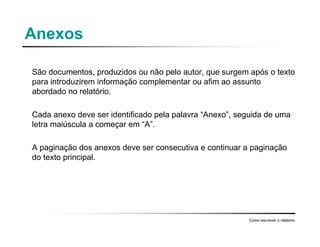 Anexos
São documentos, produzidos ou não pelo autor, que surgem após o texto
para introduzirem informação complementar ou afim ao assunto
abordado no relatório.
Cada anexo deve ser identificado pela palavra “Anexo”, seguida de uma
letra maiúscula a começar em “A”.
A paginação dos anexos deve ser consecutiva e continuar a paginação
do texto principal.
Como escrever o relatório
 