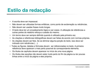 Estilo da redacção
• A escrita deve ser impessoal.
• Não devem ser utilizadas formas enfáticas, como ponto de exclamação ou reticências.
• Não devem ser usadas frases muito longas.
• O texto deve ter um encadeamento lógico e ser coeso. A utilização de referências a
outras partes do relatório reforça a coesão do mesmo.
• Um termo deve ser sempre definido quando é utilizado pela primeira vez.
• As citações e referências bibliográficas devem ser feitas de acordo com normas próprias.
• As citações devem ser fieis. Se se eliminar alguma porção do texto, isso deve ser
indicado com reticências (…).
• Todas as figuras, tabelas e fórmulas devem ser referenciadas no texto. A primeira
referência deve aparecer o mais perto possível do correspondente elemento.
• Os títulos de capítulos devem aparecer no início de uma nova página.
• Os títulos das secções não devem estar muito perto do fim da página ou ter poucas
linhas entre o início da página e eles próprios.
Como escrever o relatório
 
