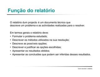 Função do relatório
O relatório dum projecto é um documento técnico que
descreve um problema e as actividades realizadas para o resolver.
Em termos gerais o relatório deve:
• Formular o problema estudado;
• Descrever os métodos utilizados na sua resolução;
• Descreve as possíveis opções;
• Descrever e justificar as opções escolhidas;
• Apresentar os resultados obtidos;
• Apresentar as conclusões que podem ser inferidas desses resultados.
Como escrever o relatório
 
