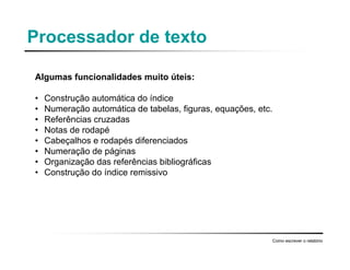 Processador de texto
Algumas funcionalidades muito úteis:
• Construção automática do índice
• Numeração automática de tabelas, figuras, equações, etc.
• Referências cruzadas
• Notas de rodapé
• Cabeçalhos e rodapés diferenciados
• Numeração de páginas
• Organização das referências bibliográficas
• Construção do índice remissivo
Como escrever o relatório
 