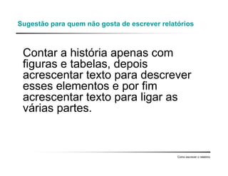 Sugestão para quem não gosta de escrever relatórios
Contar a história apenas com
figuras e tabelas, depois
acrescentar texto para descrever
esses elementos e por fim
acrescentar texto para ligar as
várias partes.
Como escrever o relatório
 
