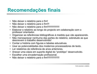 Recomendações finais
• Não deixar o relatório para o fim!
• Não deixar o relatório para o fim!!!
• Não deixar o relatório para o fim!!!!!!!!!!!!!!!!!!
• Elaborar o relatório ao longo do projecto em colaboração com o
professor orientador.
• Organizar as referências bibliográficas à medida que vão aparecendo.
• Não menosprezar nenhuma das partes do relatório, sobretudo as que
descrevem o trabalho desenvolvido!
• Contar a história com figuras e tabelas educativas.
• Usar as potencialidades dos modernos processadores de texto.
• Ler relatórios de referência de anos anteriores.
• Anexar uma cópia em suporte digital do “protótipo” desenvolvido.
• Escolher uma encadernação profissional.
• Não deixar o relatório para o fim!!!!!!!!!!!!!!!!!!
Como escrever o relatório
 