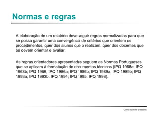 Normas e regras
A elaboração de um relatório deve seguir regras normalizadas para que
se possa garantir uma convergência de critérios que orientem os
procedimentos, quer dos alunos que o realizam, quer dos docentes que
os devem orientar e avaliar.
As regras orientadoras apresentadas seguem as Normas Portuguesas
que se aplicam à formatação de documentos técnicos (IPQ 1968a; IPQ
1968b; IPQ 1969; IPQ 1986a; IPQ 1986b; IPQ 1989a; IPQ 1989b; IPQ
1993a; IPQ 1993b; IPQ 1994; IPQ 1995; IPQ 1998).
Como escrever o relatório
 