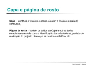 Capa e página de rosto
Capa – identifica o título do relatório, o autor, a escola e a data de
conclusão.
Página de rosto – contem os dados da Capa e outros dados
complementares tais como a identificação dos orientadores, período de
realização do projecto, fim a que se destina o relatório, etc.
Como escrever o relatório
 
