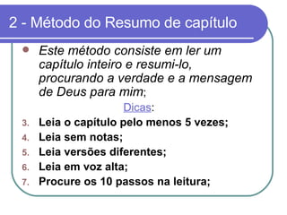 2 - Método do Resumo de capítulo Este método consiste em ler um capítulo inteiro e resumi-lo, procurando a verdade e a mensagem de Deus para mim ;  Dicas : Leia o capítulo pelo menos 5 vezes;  Leia sem notas; Leia versões diferentes; Leia em voz alta;  Procure os 10 passos na leitura; 