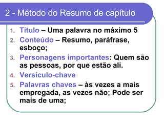 2 - Método do Resumo de capítulo Título  – Uma palavra no máximo 5 Conteúdo  – Resumo, paráfrase, esboço; Personagens importantes : Quem são as pessoas, por que estão ali.  Versículo-chave Palavras chaves  – às vezes a mais empregada, as vezes não; Pode ser mais de uma; 