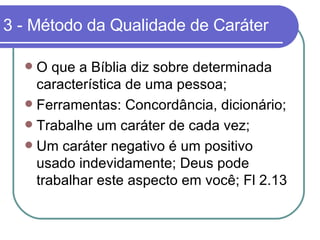 3 - Método da Qualidade de Caráter O que a Bíblia diz sobre determinada característica de uma pessoa; Ferramentas: Concordância, dicionário; Trabalhe um caráter de cada vez; Um caráter negativo é um positivo usado indevidamente; Deus pode trabalhar este aspecto em você; Fl 2.13 