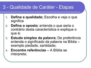 3 - Qualidade de Caráter - Etapas Defina a qualidade;  Escolha e veja o que significa Defina o oposto ; entenda o que seria o contrário desta característica e explique o que é; Estudo simples da palavra ; De preferência entenda o significado da palavra na Bíblia – exemplo piedade, santidade; Encontre referências  – A Bíblia se interpreta;  
