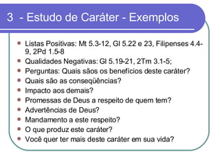 3  - Estudo de Caráter - Exemplos Listas Positivas: Mt 5.3-12, Gl 5.22 e 23, Filipenses 4.4-9, 2Pd 1.5-8 Qualidades Negativas: Gl 5.19-21, 2Tm 3.1-5; Perguntas: Quais sãos os benefícios deste caráter? Quais são as conseqüências?  Impacto aos demais?  Promessas de Deus a respeito de quem tem? Advertências de Deus?  Mandamento a este respeito? O que produz este caráter?  Você quer ter mais deste caráter em sua vida?  