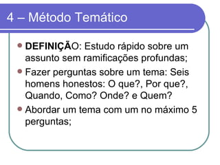 4 – Método Temático DEFINIÇÃ O: Estudo rápido sobre um assunto sem ramificações profundas; Fazer perguntas sobre um tema: Seis homens honestos: O que?, Por que?, Quando, Como? Onde? e Quem? Abordar um tema com um no máximo 5 perguntas; 