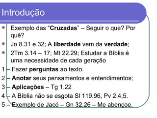 Introdução Exemplo das “ Cruzadas ” – Seguir o que? Por quê?  Jo 8.31 e 32; A  liberdade  vem da  verdade ; 2Tm 3.14 – 17; Mt 22.29; Estudar a Bíblia é uma necessidade de cada geração  1 – Fazer  perguntas  ao texto. 2 –  Anotar  seus pensamentos e entendimentos; 3 –  Aplicações  – Tg 1.22 4 – A Bíblia não se esgota Sl 119.96, Pv 2.4,5. 5 – Exemplo de Jacó – Gn 32.26 – Me abençoe.  
