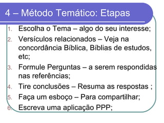 4 – Método Temático: Etapas Escolha o Tema – algo do seu interesse; Versículos relacionados – Veja na concordância Bíblica, Bíblias de estudos, etc; Formule Perguntas – a serem respondidas nas referências; Tire conclusões – Resuma as respostas ; Faça um esboço – Para compartilhar; Escreva uma aplicação PPP; 