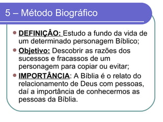 5 – Método Biográfico DEFINIÇÂO:  Estudo a fundo da vida de um determinado personagem Bíblico;  Objetivo:  Descobrir as razões dos sucessos e fracassos de um personagem para copiar ou evitar; IMPORTÂNCIA : A Bíblia é o relato do relacionamento de Deus com pessoas, daí a importância de conhecermos as pessoas da Bíblia. 