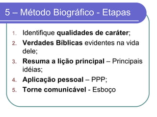 5 – Método Biográfico - Etapas Identifique  qualidades de caráter ; Verdades Bíblicas  evidentes na vida dele; Resuma a lição principal  – Principais idéias;  Aplicação pessoal  – PPP; Torne comunicável  - Esboço 
