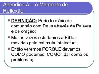 Apêndice A – o Momento de Reflexão DEFINIÇÃO:  Período diário de comunhão com Deus através da Palavra e de oração; Muitas vezes estudamos a Bíblia movidos pelo estímulo Intelectual;  Então veremos PORQUE devemos, COMO podemos, COMO lidar como os problemas; 