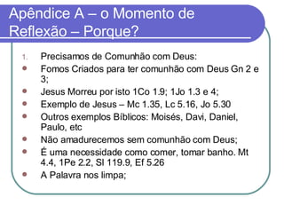 Apêndice A – o Momento de Reflexão – Porque? Precisamos de Comunhão com Deus:  Fomos Criados para ter comunhão com Deus Gn 2 e 3; Jesus Morreu por isto 1Co 1.9; 1Jo 1.3 e 4; Exemplo de Jesus – Mc 1.35, Lc 5.16, Jo 5.30 Outros exemplos Bíblicos: Moisés, Davi, Daniel, Paulo, etc Não amadurecemos sem comunhão com Deus;  É uma necessidade como comer, tomar banho. Mt 4.4, 1Pe 2.2, Sl 119.9, Ef 5.26  A Palavra nos limpa; 