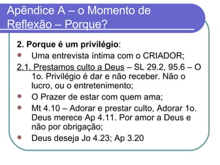 Apêndice A – o Momento de Reflexão – Porque? 2. Porque é um privilégio :  Uma entrevista íntima com o CRIADOR; 2.1. Prestamos culto a Deus  – SL 29.2, 95.6 – O 1o. Privilégio é dar e não receber. Não o lucro, ou o entretenimento; O Prazer de estar com quem ama; Mt 4.10 – Adorar e prestar culto, Adorar 1o. Deus merece Ap 4.11. Por amor a Deus e não por obrigação; Deus deseja Jo 4.23; Ap 3.20  