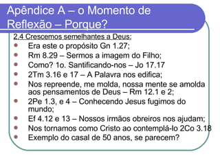 Apêndice A – o Momento de Reflexão – Porque? 2.4 Crescemos semelhantes a Deus: Era este o propósito Gn 1.27; Rm 8.29 – Sermos a imagem do Filho; Como? 1o. Santificando-nos – Jo 17.17 2Tm 3.16 e 17 – A Palavra nos edifica; Nos repreende, me molda, nossa mente se amolda aos pensamentos de Deus – Rm 12.1 e 2; 2Pe 1.3, e 4 – Conhecendo Jesus fugimos do mundo; Ef 4.12 e 13 – Nossos irmãos obreiros nos ajudam; Nos tornamos como Cristo ao contemplá-lo 2Co 3.18 Exemplo do casal de 50 anos, se parecem?   