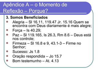 Apêndice A – o Momento de Reflexão – Porque? 3. Somos Beneficiados Alegria – Sl 16.11, 119.47 Jr. 15.16 Quem se encontra com Deus diariamente é mais alegre; Força – Is 40.29;  Paz – Sl 119.165, Is 26.3, Rm 8.6 – Deus está nos controle; Firmeza – Sl 16.8 e 9, 43.1-3 – Firme no Senhor; Sucesso: Js 1.8  Oração respondida – Jo 15.7  Bom testemunho – At. 4.13 