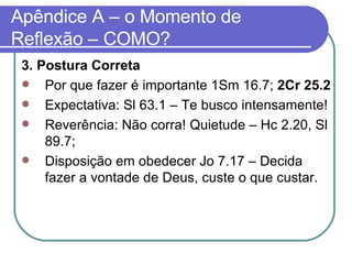 Apêndice A – o Momento de Reflexão – COMO? 3. Postura Correta Por que fazer é importante 1Sm 16.7;  2Cr 25.2  Expectativa: Sl 63.1 – Te busco intensamente! Reverência: Não corra! Quietude – Hc 2.20, Sl 89.7; Disposição em obedecer Jo 7.17 – Decida fazer a vontade de Deus, custe o que custar. 