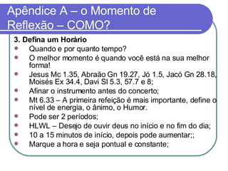 Apêndice A – o Momento de Reflexão – COMO? 3. Defina um Horário Quando e por quanto tempo?  O melhor momento é quando você está na sua melhor forma!  Jesus Mc 1.35, Abraão Gn 19.27, Jó 1.5, Jacó Gn 28.18, Moisés Ex 34.4, Davi Sl 5.3, 57.7 e 8; Afinar o instrumento antes do concerto; Mt 6.33 – A primeira refeição é mais importante, define o nível de energia, o ânimo, o Humor.  Pode ser 2 períodos;  HLWL – Desejo de ouvir deus no início e no fim do dia; 10 a 15 minutos de início, depois pode aumentar;; Marque a hora e seja pontual e constante; 