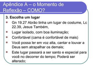 Apêndice A – o Momento de Reflexão – COMO? 3. Escolha um lugar Gn 19.27 Abrão tinha um lugar de costume, Lc 22.39, Jesus Também, Lugar isolado, com boa iluminação; Confortável (cama é confortável de mais) Você possa ler em voz alta, cantar e louvar a Deus sem atrapalhar os demais; Este lugar passará a ser santo e especial para você no decorrer do tempo; Poderá ser alterado; 