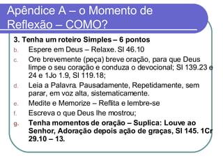 Apêndice A – o Momento de Reflexão – COMO? 3. Tenha um roteiro Simples – 6 pontos Espere em Deus – Relaxe. Sl 46.10  Ore brevemente (peça) breve oração, para que Deus limpe o seu coração e conduza o devocional; Sl 139.23 e 24 e 1Jo 1.9, Sl 119.18; Leia a Palavra. Pausadamente, Repetidamente, sem parar, em voz alta, sistematicamente.  Medite e Memorize – Reflita e lembre-se Escreva o que Deus lhe mostrou; Tenha momentos de oração – Suplica: Louve ao Senhor, Adoração depois ação de graças, Sl 145. 1Cr 29.10 – 13. 