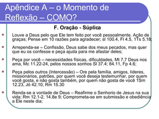 Apêndice A – o Momento de Reflexão – COMO? F. Oração - Súplica Louve a Deus pelo que Ele tem feito por você pessoalmente. Ação de graças; Pense em 10 razões para agradecer; sl 100.4, Fl 4.5, 1Ts 5.18; Arrependa-se – Confissão, Deus sabe dos meus pecados, mas quer que eu os confesse e peça ajuda para me afastar deles; Peça por você – necessidades físicas, dificuldades, Mt 7.7 Deus nos ama, Mc 11.22-24, pelos nossos sonhos Sl 37.4; 84.11, Fp 4.6; Peça pelos outros (Intercessão) – Ore pela família, amigos, líderes, missionários, patrões, por quem você deseja testemunhar, por quem você gosta, e não gosta também, por quem não gosta de você 1Sm 12.23, Jó 42.10, Rm 15.30 Renda-se a vontade de Deus – Reafirme o Senhorio de Jesus na sua vida; Rm 12.1-2, 14.8e 9; Comprometa-se em submissão e obediência a Ele neste dia;  