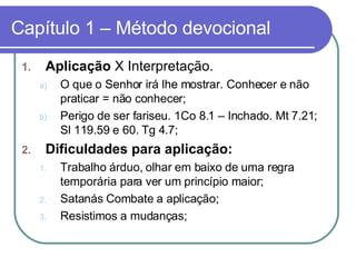 Capítulo 1 – Método devocional Aplicação  X Interpretação.  O que o Senhor irá lhe mostrar. Conhecer e não praticar = não conhecer;  Perigo de ser fariseu. 1Co 8.1 – Inchado. Mt 7.21; Sl 119.59 e 60. Tg 4.7;  Dificuldades para aplicação:  Trabalho árduo, olhar em baixo de uma regra temporária para ver um princípio maior; Satanás Combate a aplicação; Resistimos a mudanças;  