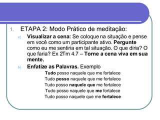 Capítulo 1 – Método devocional ETAPA 2: Modo Prático de meditação: Visualizar a cena:  Se coloque na situação e pense em você como um participante ativo.  Pergunte  como eu me sentiria em tal situação. O que diria? O que faria? Ex 2Tm 4.7 –  Torne a cena viva em sua mente. Enfatize as Palavras.  Exemplo Tudo  posso naquele que me fortalece Tudo  posso  naquele que me fortalece Tudo posso  naquele que  me fortalece Tudo posso naquele que  me  fortalece Tudo posso naquele que me  fortalece 