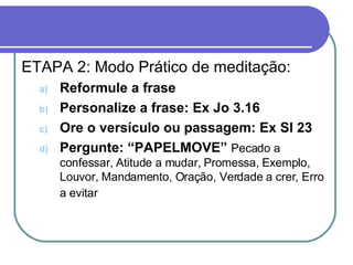 Capítulo 1 – Método devocional ETAPA 2: Modo Prático de meditação: Reformule a frase Personalize a frase: Ex Jo 3.16  Ore o versículo ou passagem: Ex Sl 23 Pergunte: “PAPELMOVE”  Pecado a confessar, Atitude a mudar, Promessa, Exemplo, Louvor, Mandamento, Oração, Verdade a crer, Erro a evitar   