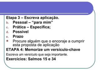 Capítulo 1 – Método devocional Etapa 3 – Escreva aplicação. Pessoal – “para mim” Prática – Específica; Possível Prazo Procure alguém que o encoraje a cumprir esta proposta de aplicação ETAPA 4: Memorize um versículo-chave Escreva um versículo que seja importante.  Exercícios: Salmos 15 e 34 