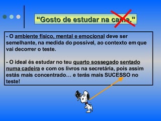 “ Gosto de estudar na cama.” - O  ambiente físico, mental e emocional  deve ser semelhante, na medida do possível, ao contexto em que vai decorrer o teste. - O ideal és estudar no teu  quarto sossegado   sentado   numa cadeira  e com os livros na secretária, pois assim estás mais concentrado… e terás mais SUCESSO no teste! 