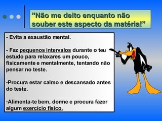” Não me deito enquanto não souber este aspecto da matéria!” - Evita a exaustão mental.  - Faz  pequenos intervalos  durante o teu estudo para relaxares um pouco, fisicamente e mentalmente, tentando não pensar no teste.  Procura estar calmo e descansado antes do teste.  Alimenta-te bem, dorme e procura fazer algum  exercício físico. 