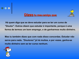 Dizes   tu meu amigo que:     Há quem diga que se deve estudar para se ter um curso de  "Doutor" . Outros dizem que estudar é importante, porque é uma forma de termos um bom emprego, e de ganharmos muito dinheiro.  Mas tu também dizes que com nada disso concordas. Estudar não serve para nada.  "Doutores"  já há muitos, e por vezes, ganha-se muito dinheiro sem se ter curso nenhum.  