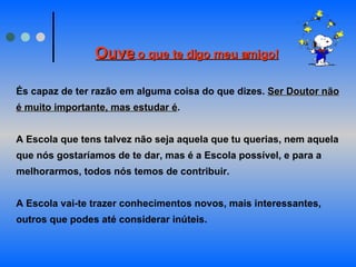 Ouve   o que te digo meu amigo!   És capaz de ter razão em alguma coisa do que dizes.  Ser Doutor não é muito importante, mas estudar é .       A Escola que tens talvez não seja aquela que tu querias, nem aquela que nós gostaríamos de te dar, mas é a Escola possível, e para a melhorarmos, todos nós temos de contribuir.       A Escola vai-te trazer conhecimentos novos, mais interessantes, outros que podes até considerar inúteis.  