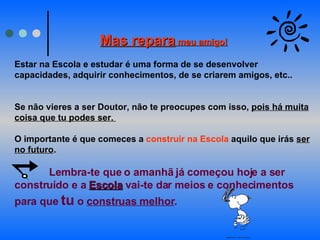 Mas repara  meu amigo! Estar na Escola e estudar é uma forma de se desenvolver capacidades, adquirir conhecimentos, de se criarem amigos, etc..  Se não vieres a ser Doutor, não te preocupes com isso,  pois há muita coisa que tu podes ser.  O importante é que comeces a  construir na Escola  aquilo que irás  ser no futuro .  Lembra-te que o amanhã já começou hoje a ser construído e a  Escola  vai-te dar meios e conhecimentos para que  tu  o  construas melhor .   