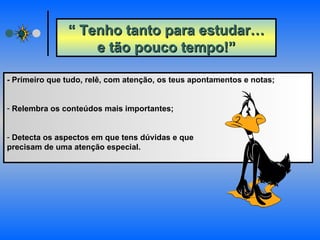 “  Tenho tanto para estudar… e tão pouco tempo!” - Primeiro que tudo, relê, com atenção, os teus apontamentos e notas; Relembra os conteúdos mais importantes; Detecta os aspectos em que tens dúvidas e que  precisam de uma atenção especial. 