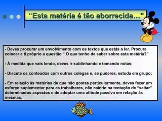 “ Esta matéria é tão aborrecida…”   - Deves procurar um envolvimento com os textos que estás a ler. Procura colocar a ti próprio a questão “ O que tenho de saber sobre esta matéria?” - À medida que vais lendo, deves ir sublinhando e tomando notas; - Discute os conteúdos com outros colegas e, se puderes, estuda em grupo; - Em relação às matérias de que não gostas particularmente, deves fazer um esforço suplementar para as trabalhares, não caindo na tentação de “saltar” determinados aspectos e de adoptar uma atitude passiva em relação às mesmas. 
