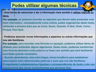Podes utilizar algumas técnicas   - Uma forma de memorizar e dar à informação mais sentido é  utilizar tópicos ou itens. Por exemplo , se quiseres recordar os aspectos que devem estar presentes num texto informativo, nomeadamente numa notícia, podes organizá-los deste modo, utilizando a primeira letra que os inicia: Quem, Quando, O Quê, Onde, Como, Porquê, Para Quê;   - Podemos associar novas informações a aspectos ou outras informações que nos são familiares.  Por exemplo , para recordar uma fórmula ou equação, podemos utilizar letras do alfabeto para simbolizar alguns algarismos. Deste modo, podemos transformar uma fórmula abstracta numa palavra ou frase com sentido que será facilmente recordada quando necessário.  - Quando aprendemos uma outra língua, temos tendência para estabelecer associações entre determinadas palavras e sons que nos são familiares. O importante é estabelecermos ligações e correspondências de modo a não nos esquecermos dos novos conhecimentos que devemos fixar. 