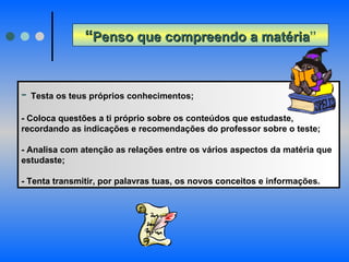 “ Penso que compreendo a matéria ” -  Testa os teus próprios conhecimentos; - Coloca questões a ti próprio sobre os conteúdos que estudaste, recordando as indicações e recomendações do professor sobre o teste; - Analisa com atenção as relações entre os vários aspectos da matéria que estudaste;  - Tenta transmitir, por palavras tuas, os novos conceitos e informações. 