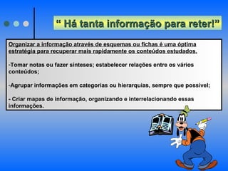 “  Há tanta informação para reter!” Organizar a informação através de esquemas ou fichas é uma óptima estratégia para recuperar mais rapidamente os conteúdos estudados.   Tomar notas ou fazer sínteses; estabelecer relações entre os vários conteúdos; Agrupar informações em categorias ou hierarquias, sempre que possível; - Criar mapas de informação, organizando e interrelacionando essas informações. 