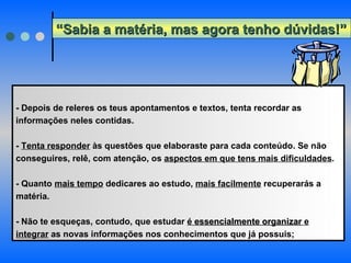 - Depois de releres os teus apontamentos e textos, tenta recordar as informações neles contidas. -  Tenta responder  às questões que elaboraste para cada conteúdo. Se não conseguires, relê, com atenção, os  aspectos em que tens mais dificuldades .  - Quanto  mais tempo  dedicares ao estudo,  mais facilmente  recuperarás a matéria.  - Não te esqueças, contudo, que estudar  é  essencialmente organizar  e integrar  as novas informações nos conhecimentos que já possuis; “ Sabia a matéria, mas agora tenho dúvidas!” 