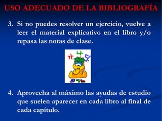 USO ADECUADO DE LA BIBLIOGRAFUSO ADECUADO DE LA BIBLIOGRAFÍÍAA
3. Si no puedes resolver un ejercicio, vuelve a
leer el material explicativo en el libro y/o
repasa las notas de clase.
4. Aprovecha al máximo las ayudas de estudio
que suelen aparecer en cada libro al final de
cada capítulo.
 