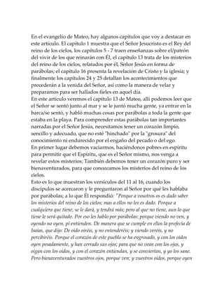 En el evangelio de Mateo, hay algunos capítulos que voy a destacar en
este artículo. El capítulo 1 muestra que el Señor Jesucristo es el Rey del
reino de los cielos, los capítulos 5 - 7 traen enseñanzas sobre el/patrón
del vivir de los que reinarán con Él, el capítulo 13 trata de los misterios
del reino de los cielos, relatados por él, Señor Jesús en forma de
parábolas; el capítulo 16 presenta la revelación de Cristo y la iglesia; y
finalmente los capítulos 24 y 25 detallan los acontecimientos que
precederán a la venida del Señor, así como la manera de velar y
preparamos para ser hallados fieles en aquel día.
En este artículo veremos el capítulo 13 de Mateo, allí podemos leer que
el Señor se sentó junto al mar y se le juntó mucha gente, ya entrar en la
barca/se sentó, y habló muchas cosas por parábolas a toda la gente que
estaba en la playa. Para comprender estas parábolas tan importantes
narradas por el Señor Jesús, necesitamos tener un corazón limpio,
sencillo y adecuado, que no esté "hinchado" por la "grosura" del
conocimiento ni endurecido por el engaño del pecado o del ego.
En primer lugar debemos vaciarmos, haciéndonos pobres en espíritu
para permitir que el Espíritu, que es el Señor mismo, nos venga a
revelar estos misterios; También debemos tener un corazón puro y ser
bienaventurados, para que conozcamos los misterios del reino de los
cielos.
Esto es lo que muestran los versículos del 11 al 16, cuando los
discípulos se acercaron y le preguntaron al Señor por qué les hablaba
por parábolas; a lo que Él respondió: "Porque a vosotros os es dado saber
los misterios del reino de los cielos; mas a ellos no les es dado. Porque a
cualquiera que tiene, se le dará, y tendrá más; pero al que no tiene, aun lo que
tiene le será quitado. Por eso les hablo por parábolas: porque viendo no ven, y
oyendo no oyen, pi entienden. De manera que se cumple en ellos la profecía de
Isaías, que dijo: De oído oiréis, y no entenderéis; y viendo veréis, y no
percibiréis. Porque el corazón de este pueblo se ha engrosado, y con los oídos
oyen pesadamente, y han cerrado sus ojos; para que no vean con los ojos, y
oigan con los oídos, y con el corazón entiendan, y se conviertan, y yo los sane.
Pero bienaventurados vuestros ojos, porque ven; y vuestros oídos, porque oyen
 