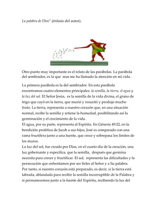 La palabra de Dios” (énfasis del autor).
Otro punto muy importante es el relato de las parábolas. La parábola
del sembrador, es la que mas me ha llamado la atención en mi vida.
La primera parábola es la del sembrador. En esta parábola
encontramos cuatro elementos principales: la semilla, la tierra, el agua y
la luz del sol. El Señor Jesús, es la semilla de la vida divina, el grano de
trigo que cayó en la tierra, que murió y resucitó y produjo mucho
fruto. La tierra, representa a nuestro corazón que, en una situación
normal, recibe la semilla y retiene la humedad, posibilitando así la
germinación y el crecimiento de la vida.
El agua, por su parte, representa al Espíritu. En Génesis 49:22, en la
bendición profética de Jacob a sus hijos, José es comparado con una
rama fructífera junto a una fuente, que crece y sobrepasa los límites de
los muros.
La luz del sol, fue creada por Dios, en el cuarto día de la creación, una
luz gobernante y específica, que la semilla, después que germina
necesita para crecer y fructificar. El sol, representa las dificultades y la
persecución que enfrentamos por ser fieles al Señor y a Su palabra.
Por tanto, si nuestro corazón está preparado, es decir, si la tierra está
labrada, ablandada para recibir la semilla incorruptible de la Palabra y
si permanecemos junto a la fuente del Espíritu, recibiendo la luz del
 