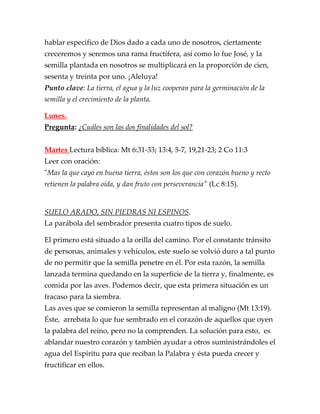 hablar especifico de Dios dado a cada uno de nosotros, ciertamente
creceremos y seremos una rama fructífera, así como lo fue José, y la
semilla plantada en nosotros se multiplicará en la proporción de cien,
sesenta y treinta por uno. ¡Aleluya!
Punto clave: La tierra, el agua y la luz cooperan para la germinación de la
semilla y el crecimiento de la planta.
Lunes.
Pregunta: ¿Cuáles son las dos finalidades del sol?
Martes Lectura bíblica: Mt 6:31-33; 13:4, 5-7, 19,21-23; 2 Co 11:3
Leer con oración:
"Mas la que cayó en buena tierra, éstos son los que con corazón bueno y recto
retienen la palabra oída, y dan fruto con perseverancia" (Lc 8:15).
SUELO ARADO, SIN PIEDRAS NI ESPINOS.
La parábola del sembrador presenta cuatro tipos de suelo.
El primero está situado a la orilla del camino. Por el constante tránsito
de personas, animales y vehículos, este suelo se volvió duro a tal punto
de no permitir que la semilla penetre en él. Por esta razón, la semilla
lanzada termina quedando en la superficie de la tierra y, finalmente, es
comida por las aves. Podemos decir, que esta primera situación es un
fracaso para la siembra.
Las aves que se comieron la semilla representan al maligno (Mt 13:19).
Éste, arrebata lo que fue sembrado en el corazón de aquellos que oyen
la palabra del reino, pero no la comprenden. La solución para esto, es
ablandar nuestro corazón y también ayudar a otros suministrándoles el
agua del Espíritu para que reciban la Palabra y ésta pueda crecer y
fructificar en ellos.
 
